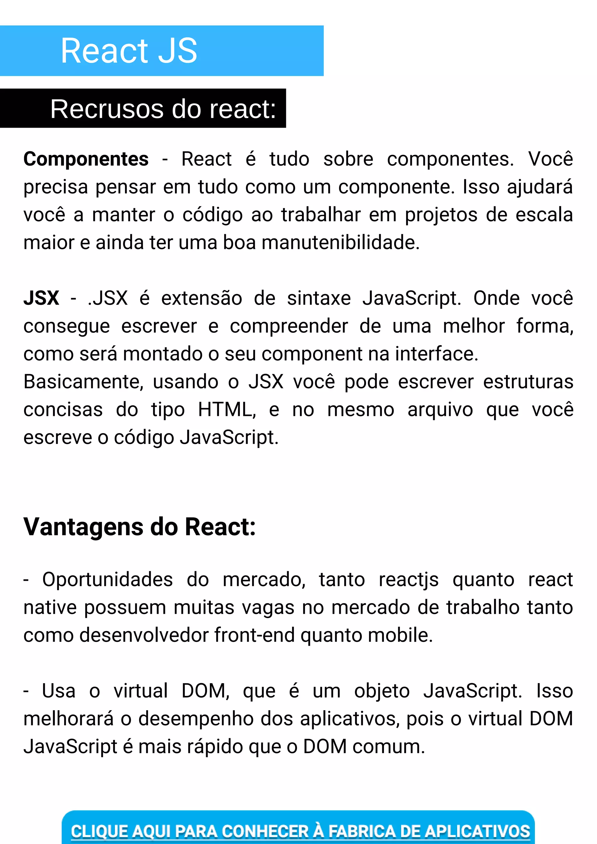 React JS
Componentes - React é tudo sobre componentes. Você
precisa pensar em tudo como um componente. Isso ajudará
você a manter o código ao trabalhar em projetos de escala
maior e ainda ter uma boa manutenibilidade.
JSX - .JSX é extensão de sintaxe JavaScript. Onde você
consegue escrever e compreender de uma melhor forma,
como será montado o seu component na interface.
Basicamente, usando o JSX você pode escrever estruturas
concisas do tipo HTML, e no mesmo arquivo que você
escreve o código JavaScript.
- Oportunidades do mercado, tanto reactjs quanto react
native possuem muitas vagas no mercado de trabalho tanto
como desenvolvedor front-end quanto mobile.
- Usa o virtual DOM, que é um objeto JavaScript. Isso
melhorará o desempenho dos aplicativos, pois o virtual DOM
JavaScript é mais rápido que o DOM comum.
Vantagens do React:
Recrusos do react:
 