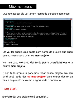 Mão na massa:
Quando acabar ele vai ter um resultado parecido com esse:
Ele vai ter criado uma pasta com nome do projeto que criou
que no nosso caso criamos meu-projeto.
No meu caso ele criou dentro da pasta UsersMatheus e la
dentro meu-projeto.
E sim tudo pronto já podemos rodar nosso projeto. No seu
cmd você pode dar cd meu-projeto para entrar dentro da
pasta do projeto pelo cmd e agora rode o comando:
npm start
Ele vai rodar seu projeto é só aguardar...
 