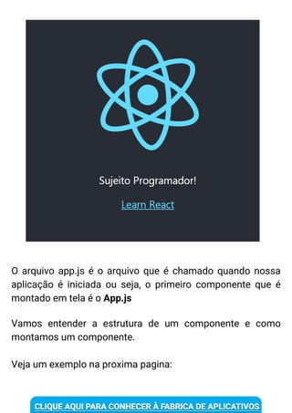 O arquivo app.js é o arquivo que é chamado quando nossa
aplicação é iniciada ou seja, o primeiro componente que é
montado em tela é o App.js
Vamos entender a estrutura de um componente e como
montamos um componente.
Veja um exemplo na proxima pagina:
 