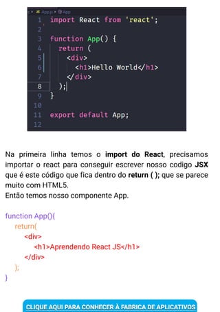 Na primeira linha temos o import do React, precisamos
importar o react para conseguir escrever nosso codigo JSX
que é este código que fica dentro do return ( ); que se parece
muito com HTML5.
Então temos nosso componente App.
function App(){
return(
<div>
<h1>Aprendendo React JS</h1>
</div>
);
}
 