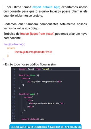 E por ultimo temos export default App; exportamos nosso
componente para que o arquivo index.js possa chamar ele
quando iniciar nosso projeto.
Podemos criar também componentes totalmente nossos,
vamos lá voltar ao código.
Embaixo do import React from 'react'; podemos criar um novo
componente:
function Nome(){
return(
<h2>Sujeito Programador</h1>
);
}
- Então todo nosso código ficou assim:
 
