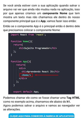Se você ainda estiver com a sua aplicação quando salvar o
arquivo vai ver que ainda não mudou nada na aplicação, isso
por que apenas criamos um componente Nome que tem
mostra um texto mas não chamamos ele dentro do nosso
componente principal que é o App, vamos fazer isso então:
Então se o componente App é o principal então é dentro dele
que precisamos colocar o componente Nome:
Podemos chamar ele como se fosse chamar uma Tag HTML
como no exemplo acima, chamamos ele abaixo do h1.
Agora podemos salvar o arquivo e vamos ao navegador ver
as alterações.
 