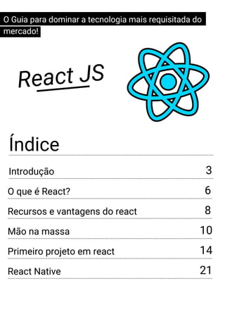 Índice
React JS
----------------------------------------------------------------------------------
Introdução
----------------------------------------------------------------------------------
3
O Guia para dominar a tecnologia mais requisitada do
mercado!
O que é React?
----------------------------------------------------------------------------------
6
Recursos e vantagens do react
----------------------------------------------------------------------------------
8
Mão na massa
----------------------------------------------------------------------------------
10
Primeiro projeto em react
----------------------------------------------------------------------------------
14
React Native
----------------------------------------------------------------------------------
21
 