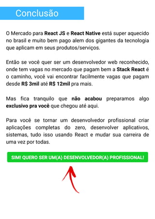 Conclusão
O Mercado para React JS e React Native está super aquecido
no brasil e muito bem pago alem dos gigantes da tecnologia
que aplicam em seus produtos/serviços.
Então se você quer ser um desenvolvedor web reconhecido,
onde tem vagas no mercado que pagam bem a Stack React é
o caminho, você vai encontrar facilmente vagas que pagam
desde R$ 3mil até R$ 12mil pra mais.
Mas fica tranquilo que não acabou preparamos algo
exclusivo pra você que chegou até aqui.
Para você se tornar um desenvolvedor profissional criar
aplicações completas do zero, desenvolver aplicativos,
sistemas, tudo isso usando React e mudar sua carreira de
uma vez por todas.
 