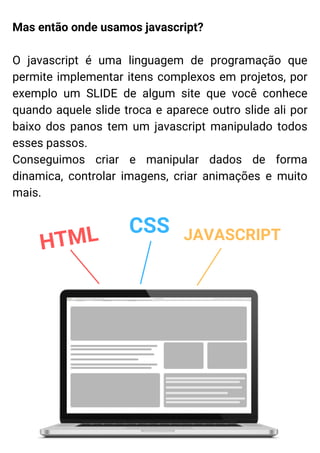 Mas então onde usamos javascript?
O javascript é uma linguagem de programação que
permite implementar itens complexos em projetos, por
exemplo um SLIDE de algum site que você conhece
quando aquele slide troca e aparece outro slide ali por
baixo dos panos tem um javascript manipulado todos
esses passos.
Conseguimos criar e manipular dados de forma
dinamica, controlar imagens, criar animações e muito
mais.
HTML CSS JAVASCRIPT
 