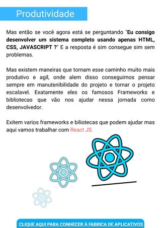 Produtividade
Mas então se você agora está se perguntando "Eu consigo
desenvolver um sistema completo usando apenas HTML,
CSS, JAVASCRIPT ?" E a resposta é sim consegue sim sem
problemas.
Mas existem maneiras que tornam esse caminho muito mais
produtivo e agil, onde alem disso conseguimos pensar
sempre em manutenibilidade do projeto e tornar o projeto
escalavel. Exatamente eles os famosos Frameworks e
bibliotecas que vão nos ajudar nessa jornada como
desenvolvedor.
Exitem varios frameworks e biliotecas que podem ajudar mas
aqui vamos trabalhar com React JS.
 