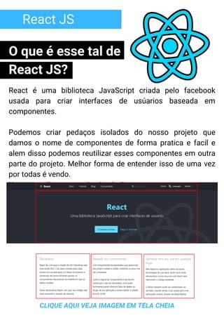 React JS
React é uma biblioteca JavaScript criada pelo facebook
usada para criar interfaces de usúarios baseada em
componentes.
Podemos criar pedaços isolados do nosso projeto que
damos o nome de componentes de forma pratica e facil e
alem disso podemos reutilizar esses componentes em outra
parte do projeto. Melhor forma de entender isso de uma vez
por todas é vendo.
Vamos analisar o proprio site do React:
CLIQUE AQUI VEJA IMAGEM EM TELA CHEIA
O que é esse tal de
React JS?
 