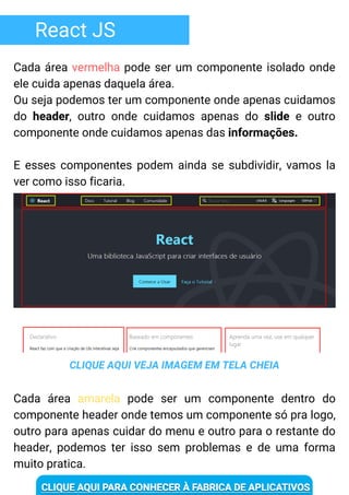 React JS
Cada área vermelha pode ser um componente isolado onde
ele cuida apenas daquela área.
Ou seja podemos ter um componente onde apenas cuidamos
do header, outro onde cuidamos apenas do slide e outro
componente onde cuidamos apenas das informações.
E esses componentes podem ainda se subdividir, vamos la
ver como isso ficaria.
CLIQUE AQUI VEJA IMAGEM EM TELA CHEIA
Cada área amarela pode ser um componente dentro do
componente header onde temos um componente só pra logo,
outro para apenas cuidar do menu e outro para o restante do
header, podemos ter isso sem problemas e de uma forma
muito pratica.
 
