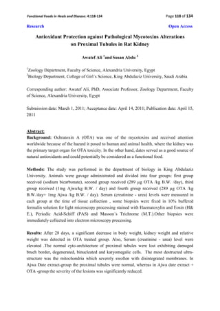 Functional Foods in Heals and Disease: 4:118-134                              Page 118 of 134

Research                                                                        Open Access

       Antioxidant Protection against Pathological Mycotoxins Alterations
                      on Proximal Tubules in Rat Kidney

                                  Awatef Ali 1and Susan Abdu 2

1
    Zoology Department, Faculty of Science, Alexandria University, Egypt
2
    Biology Department, College of Girl´s Science, King Abdulaziz University, Saudi Arabia

Corresponding author: Awatef Ali, PhD, Associate Professor, Zoology Department, Faculty
of Science, Alexandria University, Egypt

Submission date: March 1, 2011; Acceptance date: April 14, 2011; Publication date: April 15,
2011


Abstract:
Background: Ochratoxin A (OTA) was one of the mycotoxins and received attention
worldwide because of the hazard it posed to human and animal health, where the kidney was
the primary target organ for OTA toxicity. In the other hand, dates served as a good source of
natural antioxidants and could potentially be considered as a functional food.

Methods: The study was performed in the department of biology in King Abdulaziz
University. Animals were gavage administrated and divided into four groups: first group
received (sodium bicarbonate), second group received (289 µg OTA /kg B.W. /day), third
group received (1mg Ajwa/kg B.W. / day) and fourth group received (289 µg OTA /kg
B.W./day+ 1mg Ajwa /kg B.W. / day). Serum (creatinine - urea) levels were measured in
each group at the time of tissue collection , some biopsies were fixed in 10% buffered
formalin solution for light microscopy processing stained with Haematoxylin and Eosin (H&
E.), Periodic Acid-Schiff (PAS) and Masson´s Trichrome (M.T.).Other biopsies were
immediately collected into electron microscopy processing.

Results: After 28 days, a significant decrease in body weight, kidney weight and relative
weight was detected in OTA treated group. Also, Serum (creatinine - urea) level were
elevated .The normal cyto-architecture of proximal tubules were lost exhibiting damaged
bruch border, degenerated, binucleated and karyomegalic cells. The most destructed ultra-
structure was the mitochondria which severely swollen with disintegrated membranes. In
Ajwa Date extract-group the proximal tubules were normal, whereas in Ajwa date extract +
OTA -group the severity of the lesions was significantly reduced.
 