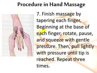 Procedure in Hand Massage
7. Finish massage by
tapering each finger.
Beginning at the base of
each finger, rotate, pause,
and squeeze with gentle
pressure. Then, pull lightly
with pressure until tip is
reached. Repeat three
times.
 