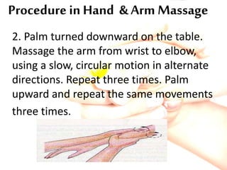 Procedure in Hand & Arm Massage
2. Palm turned downward on the table.
Massage the arm from wrist to elbow,
using a slow, circular motion in alternate
directions. Repeat three times. Palm
upward and repeat the same movements
three times.
 