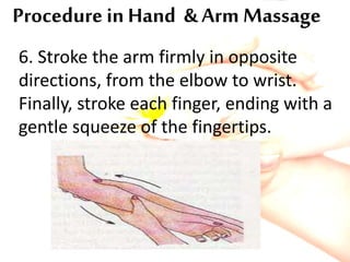 Procedure in Hand & Arm Massage
6. Stroke the arm firmly in opposite
directions, from the elbow to wrist.
Finally, stroke each finger, ending with a
gentle squeeze of the fingertips.
 