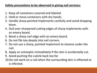 Safety precautions to be observed in giving nail services:
1. Keep all containers covered and labeled.
2. Hold or move containers with dry hands.
3. Handle sharp-pointed implements carefully and avoid dropping
them.
4. Dull over-sharpened cutting edges of sharp implements with
an emery board.
5. Bevel a sharp nail edge with an emery board.
6. Do not file too deeply into nail corners.
7. Do not use a sharp, pointed implement to cleanse under the
nail.
8. Apply an antiseptic immediately if the skin is accidentally cut.
9. Avoid pushing the cuticle back too far.
10.Do not work on a nail when the surrounding skin is inflamed or
is infected.
 