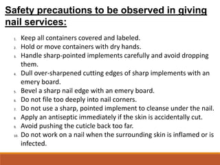 Safety precautions to be observed in giving
nail services:
1. Keep all containers covered and labeled.
2. Hold or move containers with dry hands.
3. Handle sharp-pointed implements carefully and avoid dropping
them.
4. Dull over-sharpened cutting edges of sharp implements with an
emery board.
5. Bevel a sharp nail edge with an emery board.
6. Do not file too deeply into nail corners.
7. Do not use a sharp, pointed implement to cleanse under the nail.
8. Apply an antiseptic immediately if the skin is accidentally cut.
9. Avoid pushing the cuticle back too far.
10. Do not work on a nail when the surrounding skin is inflamed or is
infected.
 