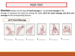 POST-TEST
Direction: Below are the steps in hand massage (1 – 6) and arm massage (7-10).
Arrange in sequence the steps by writing the letter (A-F) for hand massage and (G-J) arm
massage on the corresponding pictures.
(A-F) Hand Massage
1. _______ 2. _______ 3. _______ 4. _______ 5. _______ 6. _______
 