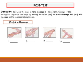 POST-TEST
Direction: Below are the steps in hand massage (1 – 6) and arm massage (7-10).
Arrange in sequence the steps by writing the letter (A-F) for hand massage and (G-J) arm
massage on the corresponding pictures.
(G-J) Arm Massage
7. _______ 8. _______ 9. _______ 10. _______
 