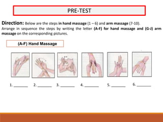PRE-TEST
Direction: Below are the steps in hand massage (1 – 6) and arm massage (7-10).
Arrange in sequence the steps by writing the letter (A-F) for hand massage and (G-J) arm
massage on the corresponding pictures.
(A-F) Hand Massage
1. _______ 2. _______ 3. _______ 4. _______ 5. _______ 6. _______
 