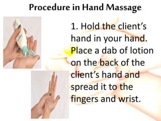 Procedure in Hand Massage
1. Hold the client’s
hand in your hand.
Place a dab of lotion
on the back of the
client’s hand and
spread it to the
fingers and wrist.
 
