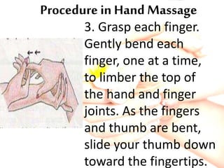 Procedure in Hand Massage
3. Grasp each finger.
Gently bend each
finger, one at a time,
to limber the top of
the hand and finger
joints. As the fingers
and thumb are bent,
slide your thumb down
toward the fingertips.
 