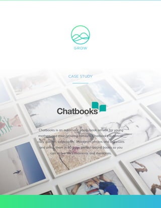 www.grow.com / 801.560.2300 Case Study: Chatbooks / 1
CASE STUDY
Chatbooks is an automatic photo book service for young
mothers and their growing families. Chatbooks automati-
cally gathers subscribers’ Instagram photos and organizes
and prints them in 60-page perfect-bound books so you
can re-live life’s moments and memories.
 