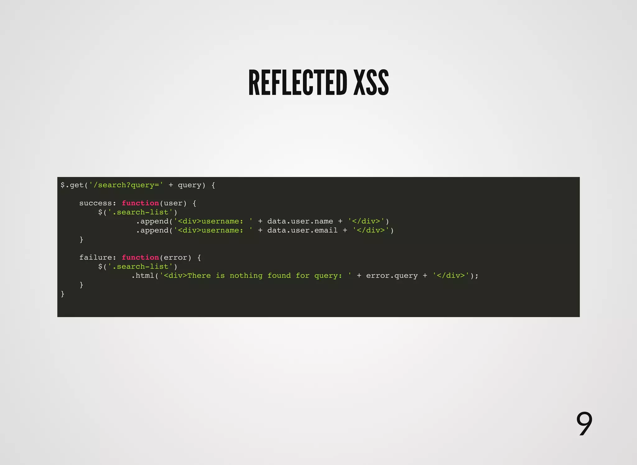 $.get('/search?query=' + query) {
success: function(user) {
$('.search-list')
.append('<div>username: ' + data.user.name + '</div>')
.append('<div>username: ' + data.user.email + '</div>')
}
failure: function(error) {
$('.search-list')
.html('<div>There is nothing found for query: ' + error.query + '</div>');
}
}
REFLECTED XSSREFLECTED XSS
9
 