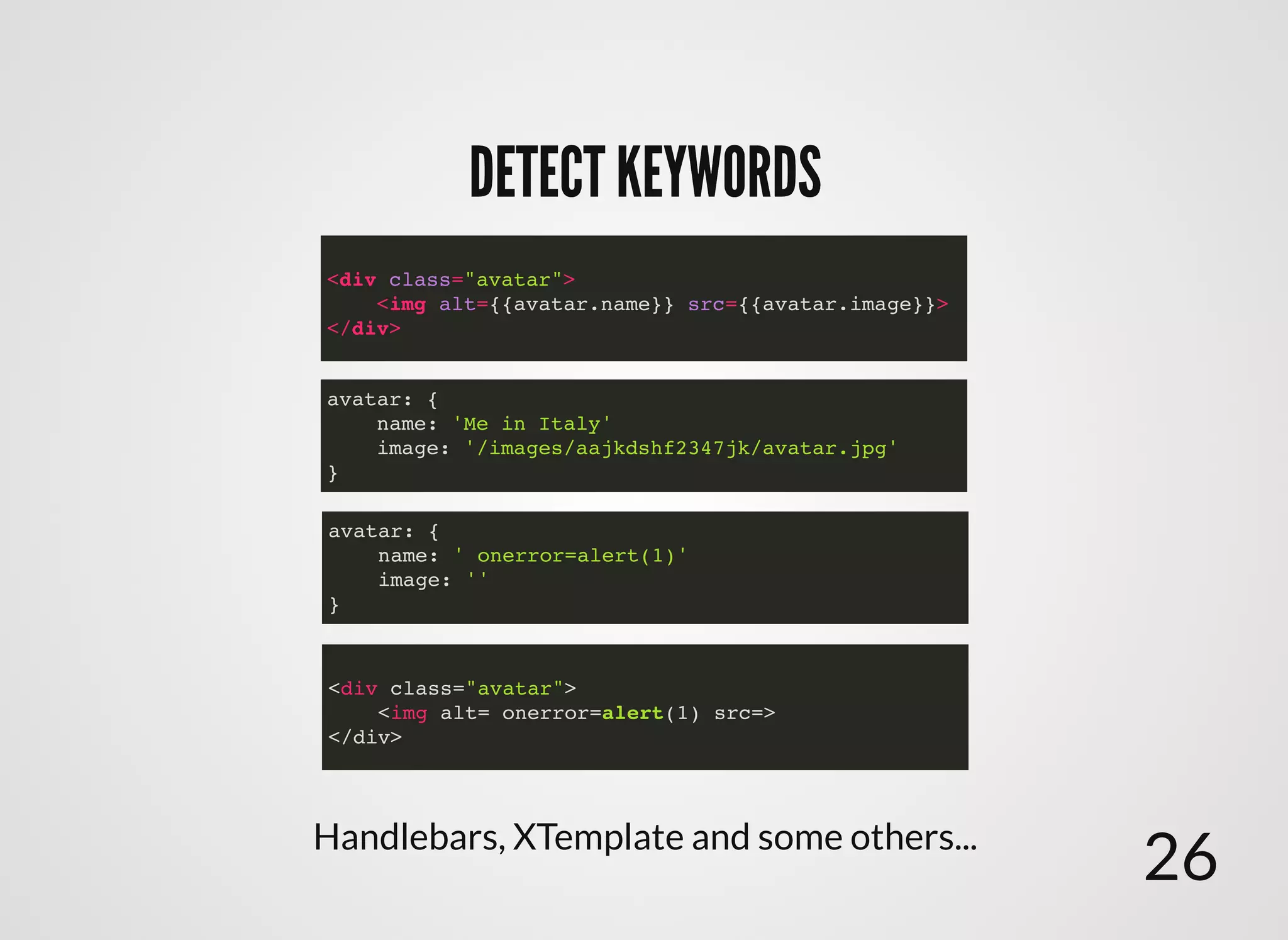 DETECT KEYWORDSDETECT KEYWORDS
<div class="avatar">
<img alt={{avatar.name}} src={{avatar.image}}>
</div>
<div class="avatar">
<img alt= onerror=alert(1) src=>
</div>
avatar: {
name: ' onerror=alert(1)'
image: ''
}
avatar: {
name: 'Me in Italy'
image: '/images/aajkdshf2347jk/avatar.jpg'
}
Handlebars, XTemplate and some others...
26
 