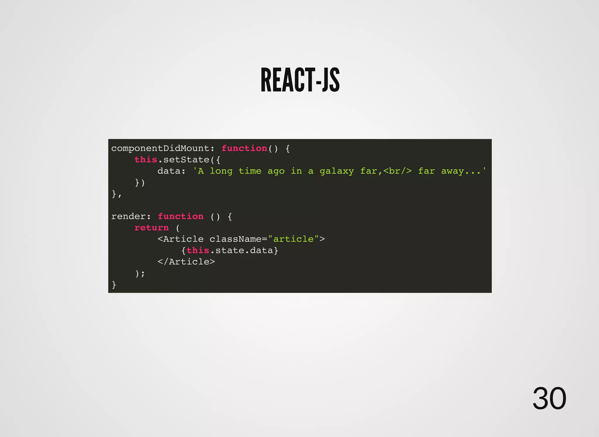 REACT-JSREACT-JS
componentDidMount: function() {
this.setState({
data: 'A long time ago in a galaxy far,<br/> far away...'
})
},
render: function () {
return (
<Article className="article">
{this.state.data}
</Article>
);
}
30
 