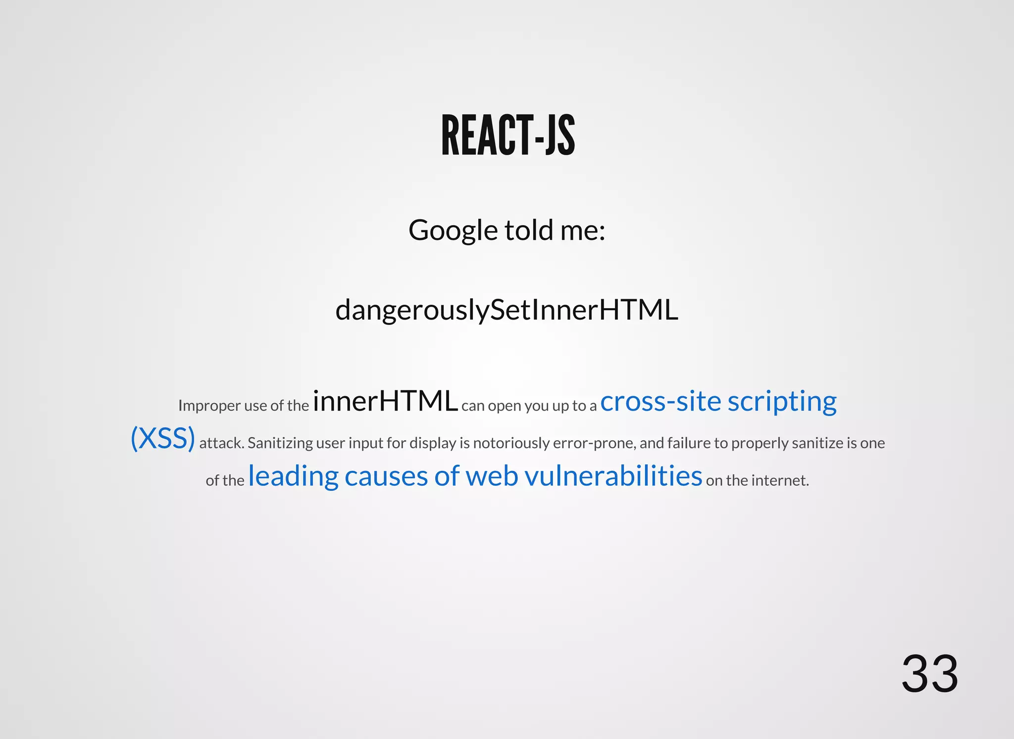 REACT-JSREACT-JS
dangerouslySetInnerHTML
Improper use of the innerHTMLcan open you up to a
attack. Sanitizing user input for display is notoriously error-prone, and failure to properly sanitize is one
of the on the internet.
cross-site scripting
(XSS)
leading causes of web vulnerabilities
Google told me:
33
 