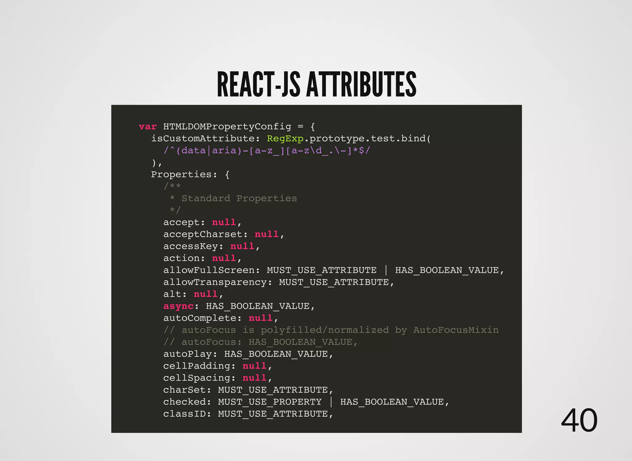 REACT-JS ATTRIBUTESREACT-JS ATTRIBUTES
var HTMLDOMPropertyConfig = {
isCustomAttribute: RegExp.prototype.test.bind(
/^(data|aria)-[a-z_][a-zd_.-]*$/
),
Properties: {
/**
* Standard Properties
*/
accept: null,
acceptCharset: null,
accessKey: null,
action: null,
allowFullScreen: MUST_USE_ATTRIBUTE | HAS_BOOLEAN_VALUE,
allowTransparency: MUST_USE_ATTRIBUTE,
alt: null,
async: HAS_BOOLEAN_VALUE,
autoComplete: null,
// autoFocus is polyfilled/normalized by AutoFocusMixin
// autoFocus: HAS_BOOLEAN_VALUE,
autoPlay: HAS_BOOLEAN_VALUE,
cellPadding: null,
cellSpacing: null,
charSet: MUST_USE_ATTRIBUTE,
checked: MUST_USE_PROPERTY | HAS_BOOLEAN_VALUE,
classID: MUST_USE_ATTRIBUTE,
40
 