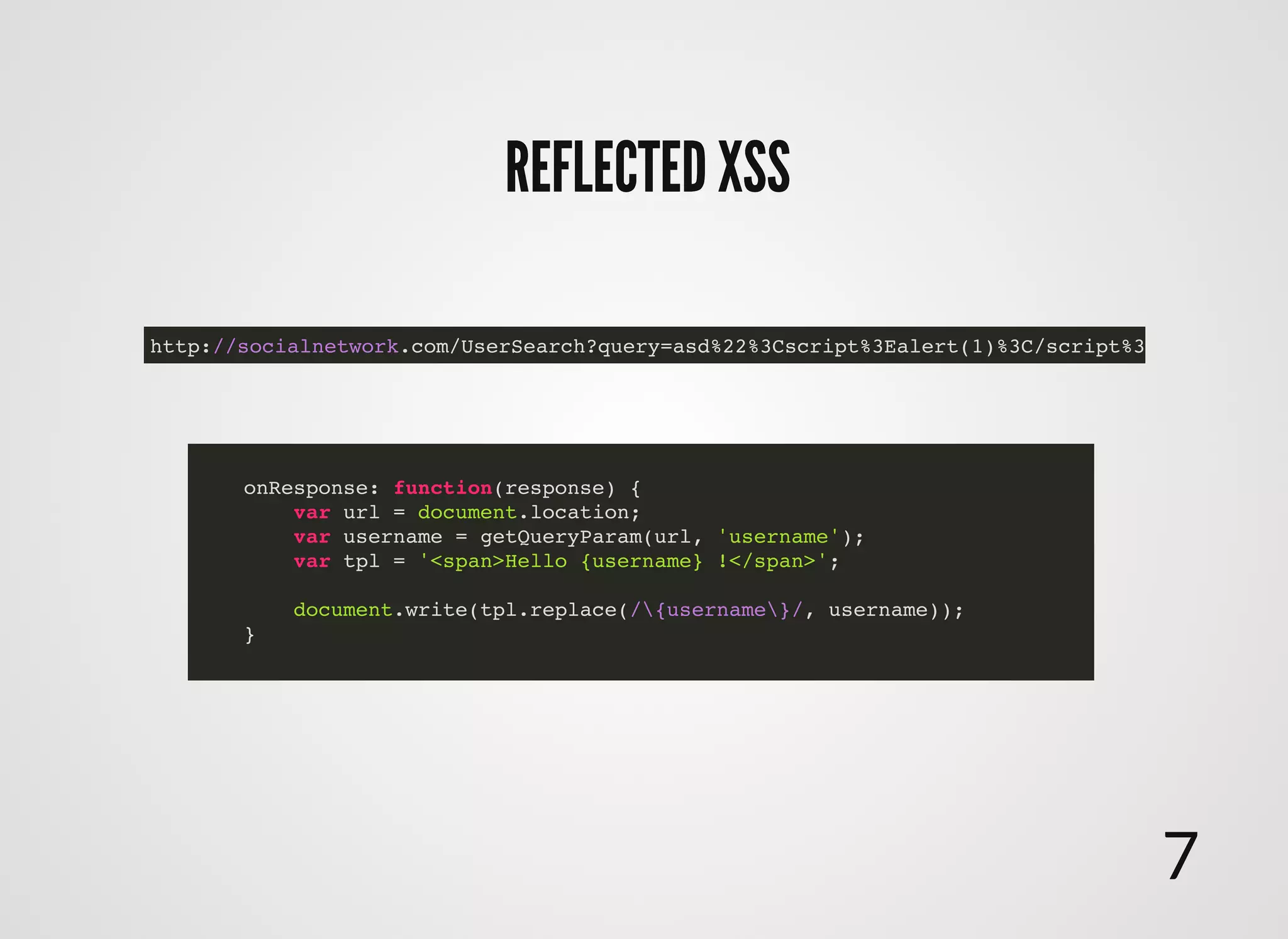 REFLECTED XSSREFLECTED XSS
onResponse: function(response) {
var url = document.location;
var username = getQueryParam(url, 'username');
var tpl = '<span>Hello {username} !</span>';
document.write(tpl.replace(/{username}/, username));
}
http://socialnetwork.com/UserSearch?query=asd%22%3Cscript%3Ealert(1)%3C/script%3E
7
 