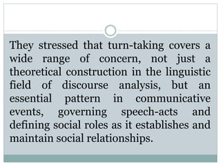 They stressed that turn-taking covers a
wide range of concern, not just a
theoretical construction in the linguistic
field of discourse analysis, but an
essential pattern in communicative
events, governing speech-acts and
defining social roles as it establishes and
maintain social relationships.
 