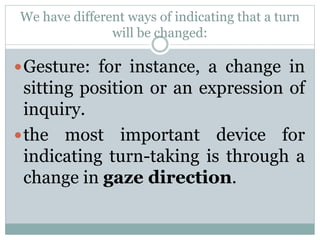 We have different ways of indicating that a turn
will be changed:
Gesture: for instance, a change in
sitting position or an expression of
inquiry.
the most important device for
indicating turn-taking is through a
change in gaze direction.
 