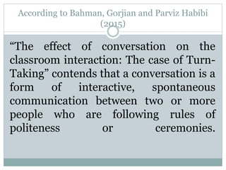 According to Bahman, Gorjian and Parviz Habibi
(2015)
“The effect of conversation on the
classroom interaction: The case of Turn-
Taking” contends that a conversation is a
form of interactive, spontaneous
communication between two or more
people who are following rules of
politeness or ceremonies.
 