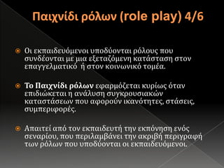 Παιχνίδι ρόλων (role play) 4/6Οι εκπαιδευόμενοι υποδύονται ρόλους που συνδέονται με μια εξεταζόμενη κατάσταση στον επαγγελματικό  ή στον κοινωνικό τομέα.Το Παιχνίδι ρόλων εφαρμόζεται κυρίως όταν επιδιώκεται η ανάλυση συγκρουσιακών καταστάσεων που αφορούν ικανότητες, στάσεις, συμπεριφορές.Απαιτεί από τον εκπαιδευτή την εκπόνηση ενός σεναρίου, που περιλαμβάνει την ακριβή περιγραφή των ρόλων που υποδύονται οι εκπαιδευόμενοι.