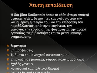 Άτυπη εκπαίδευση     Η δια βίου διαδικασία όπου το κάθε άτομο αποκτά στάσεις, αξίες, δεξιότητες και γνώσεις από την καθημερινή εμπειρία του και την επίδραση του περιβάλλοντος, από την οικογένεια, την γειτονιά, την εργασία, την ψυχαγωγία, την αγορά εργασίας, τις βιβλιοθήκες και τα μέσα μαζικής ενημέρωσης.ΣεμινάριαΕπιμορφώσειςΤμήματα του ανοιχτού πανεπιστημίουΕπίσκεψη σε μουσεία, χώρους πολιτισμού κ.λ.πΣχολές γονέωνΚοινωνικοί και πολιτικοί θεσμοίΕπιμορφωτικές εκπομπές