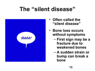 16
The “silent disease”
• Often called the
“silent disease”
• Bone loss occurs
without symptoms
– First sign may be a
fracture due to
weakened bones
– A sudden strain or
bump can break a
bone
 