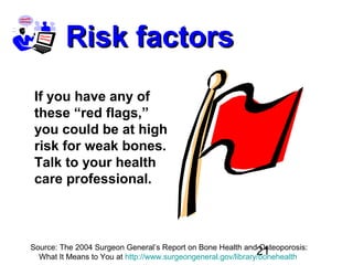 21
Risk factorsRisk factors
If you have any of
these “red flags,”
you could be at high
risk for weak bones.
Talk to your health
care professional.
Source: The 2004 Surgeon General’s Report on Bone Health and Osteoporosis:
What It Means to You at http://www.surgeongeneral.gov/library/bonehealth
 