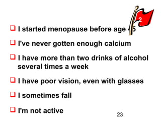 23
 I started menopause before age 45
 I've never gotten enough calcium
 I have more than two drinks of alcohol
.several times a week
 I have poor vision, even with glasses
 I sometimes fall
 I'm not active
2
 
