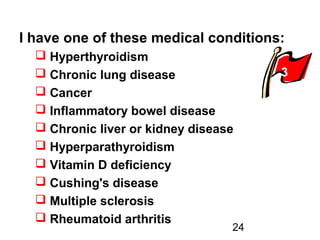24
I have one of these medical conditions:
 Hyperthyroidism
 Chronic lung disease
 Cancer
 Inflammatory bowel disease
 Chronic liver or kidney disease
 Hyperparathyroidism
 Vitamin D deficiency
 Cushing's disease
 Multiple sclerosis
 Rheumatoid arthritis
3
 