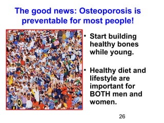 26
The good news: Osteoporosis is
preventable for most people!
• Start building
healthy bones
while young.
• Healthy diet and
lifestyle are
important for
BOTH men and
women.
 