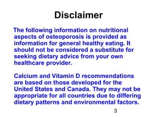 3
Disclaimer
The following information on nutritional
aspects of osteoporosis is provided as
information for general healthy eating. It
should not be considered a substitute for
seeking dietary advice from your own
healthcare provider.
Calcium and Vitamin D recommendations
are based on those developed for the
United States and Canada. They may not be
appropriate for all countries due to differing
dietary patterns and environmental factors.
 