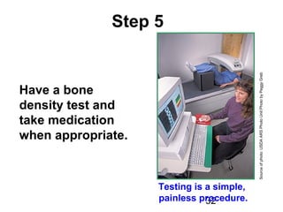 32
Step 5
Have a bone
density test and
take medication
when appropriate.
Sourceofphoto:USDAARSPhotoUnitPhotobyPeggyGreb
Testing is a simple,
painless procedure.
 