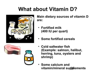 56
What about Vitamin D?
Main dietary sources of vitamin D
are:
• Fortified milk
(400 IU per quart)
• Some fortified cereals
• Cold saltwater fish
(Example: salmon, halibut,
herring, tuna, oysters and
shrimp)
• Some calcium and
vitamin/mineral supplements
 