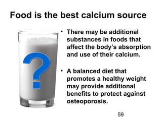 59
Food is the best calcium source
• There may be additional
substances in foods that
affect the body’s absorption
and use of their calcium.
• A balanced diet that
promotes a healthy weight
may provide additional
benefits to protect against
osteoporosis.
 