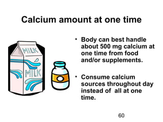 60
Calcium amount at one time
• Body can best handle
about 500 mg calcium at
one time from food
and/or supplements.
• Consume calcium
sources throughout day
instead of all at one
time.
 