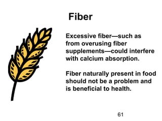 61
Fiber
Excessive fiber—such as
from overusing fiber
supplements—could interfere
with calcium absorption.
Fiber naturally present in food
should not be a problem and
is beneficial to health.
 
