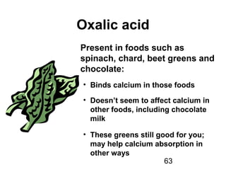 63
Oxalic acid
Present in foods such as
spinach, chard, beet greens and
chocolate:
• Binds calcium in those foods
• Doesn’t seem to affect calcium in
other foods, including chocolate
milk
• These greens still good for you;
may help calcium absorption in
other ways
 