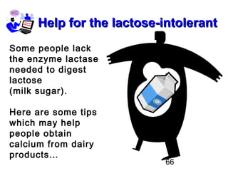66
Help for the lactose-intolerantHelp for the lactose-intolerant
Some people lack
the enzyme lactase
needed to digest
lactose
(milk sugar).
Here are some tips
which may help
people obtain
calcium from dairy
products…
 