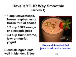 75
Have It YOUR Way Smoothie
(serves 1)
• 1 cup unsweetened,
frozen raspberries or
frozen fruit of choice
• 1/2 cup 100% orange
or pineapple juice
• 3/4 cup fruit-flavored,
low- or non-fat
yogurt
Blend all ingredients
well in blender. Enjoy!
Use a calcium-fortified
juice to add extra calcium
 