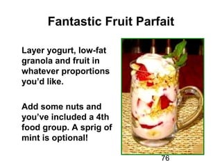 76
Fantastic Fruit Parfait
Layer yogurt, low-fat
granola and fruit in
whatever proportions
you’d like.
Add some nuts and
you’ve included a 4th
food group. A sprig of
mint is optional!
 